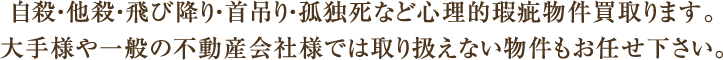 自殺・他殺・飛び降り・首吊り・孤独死など心理的瑕疵物件買取ります。大手様や一般の不動産会社様では取り扱えない物件もお任せ下さい。